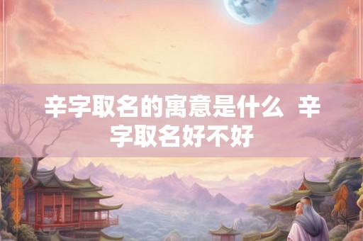 辛字取名的寓意是什么  辛字取名好不好