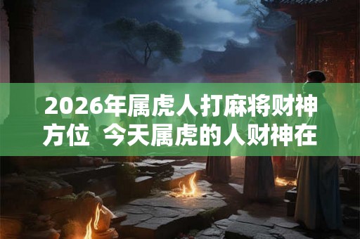 2026年属虎人打麻将财神方位  今天属虎的人财神在哪个方位
