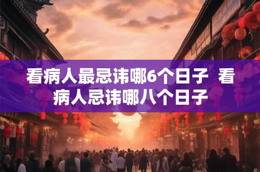 看病人最忌讳哪6个日子  看病人忌讳哪八个日子
