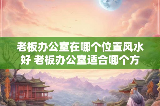 老板办公室在哪个位置风水好 老板办公室适合哪个方位