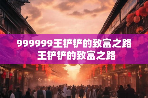 999999王铲铲的致富之路 王铲铲的致富之路 999999王铲铲的致富之路 王铲铲的致富之路