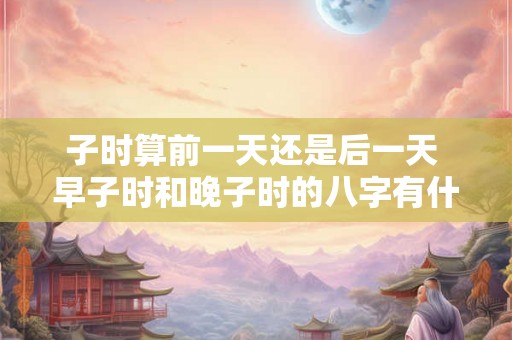子时算前一天还是后一天 早子时和晚子时的八字有什么不同