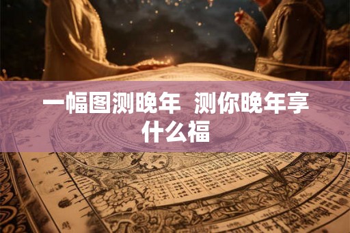 一幅图测晚年 测你晚年享什么福 一幅图测晚年 测你晚年享什么福