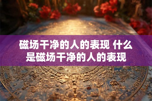 磁场干净的人的表现 什么是磁场干净的人的表现 磁场干净的人的表现 什么是磁场干净的人的表现