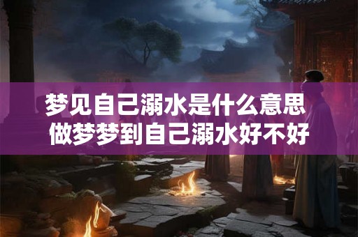 梦见自己溺水是什么意思 做梦梦到自己溺水好不好