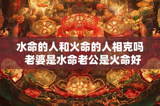 水命的人和火命的人相克吗  老婆是水命老公是火命好不好