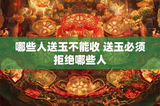 哪些人送玉不能收 送玉必须拒绝哪些人