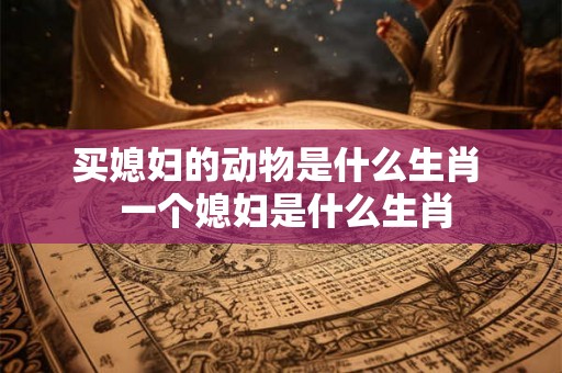 买媳妇的动物是什么生肖 一个媳妇是什么生肖 买媳妇的动物是什么生肖 一个媳妇是什么生肖