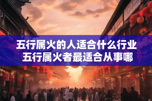 五行属火的人适合什么行业 五行属火者最适合从事哪些行业