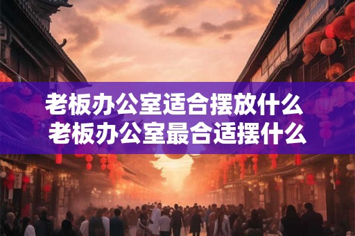 老板办公室适合摆放什么 老板办公室最合适摆什么