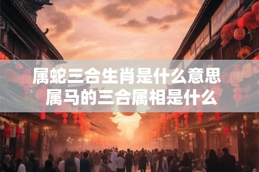 属蛇三合生肖是什么意思  属马的三合属相是什么