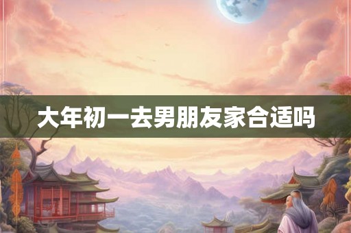 大年初一去男朋友家合适吗 大年初一去男朋友家合适吗