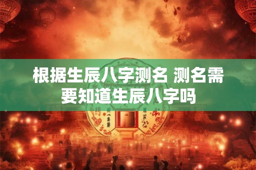 根据生辰八字测名 测名需要知道生辰八字吗