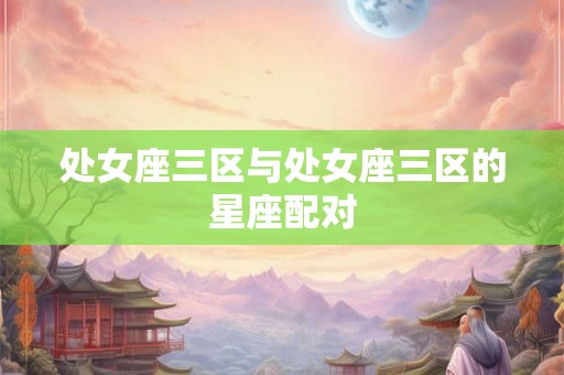 处女座三区与处女座三区的星座配对 处女座三区与处女座三区的星座配对