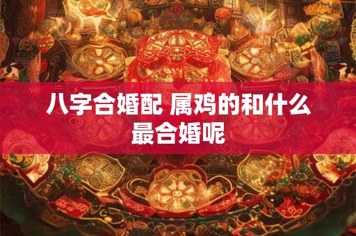 八字合婚配 属鸡的和什么最合婚呢