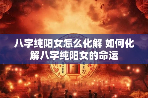 八字纯阳女怎么化解 如何化解八字纯阳女的命运