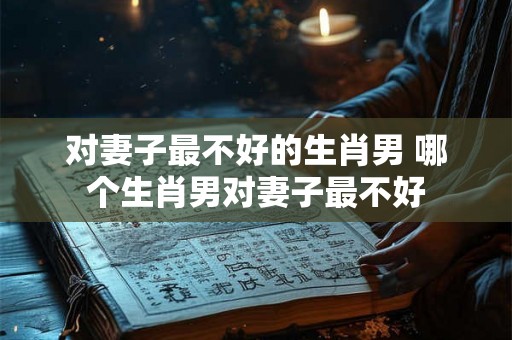 对妻子最不好的生肖男 哪个生肖男对妻子最不好