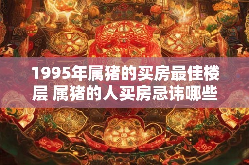 1995年属猪的买房最佳楼层 属猪的人买房忌讳哪些