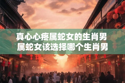 真心心疼属蛇女的生肖男 属蛇女该选择哪个生肖男