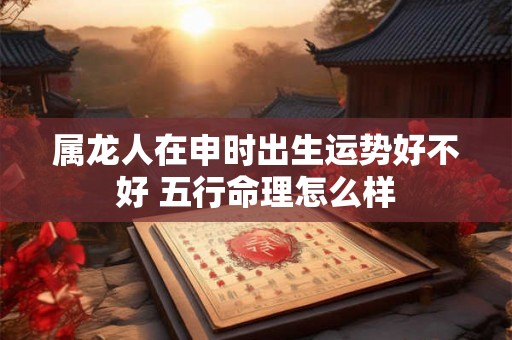属龙人在申时出生运势好不好 五行命理怎么样