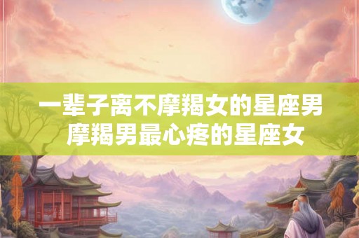 一辈子离不摩羯女的星座男  摩羯男最心疼的星座女