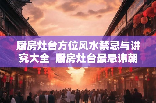 厨房灶台方位风水禁忌与讲究大全 厨房灶台最忌讳朝哪个方向 厨房灶台方位风水禁忌与讲究大全 厨房灶台最忌讳朝哪个方向