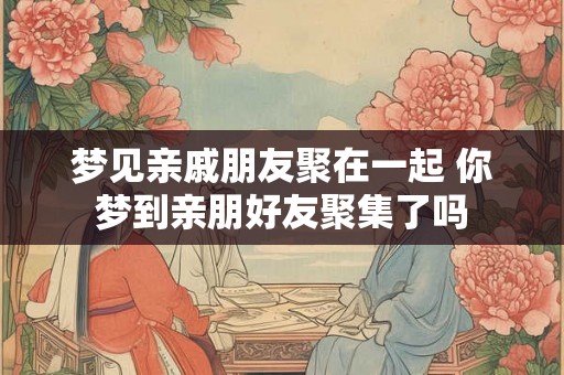 梦见亲戚朋友聚在一起 你梦到亲朋好友聚集了吗 梦见亲戚朋友聚在一起 你梦到亲朋好友聚集了吗