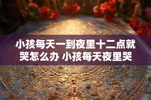 小孩每天一到夜里十二点就哭怎么办 小孩每天夜里哭怎么办
