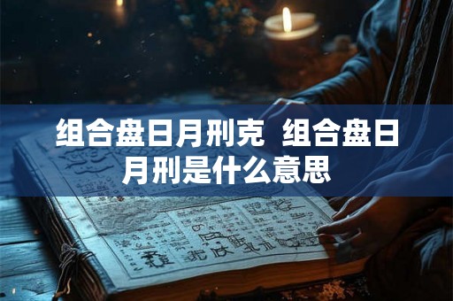组合盘日月刑克 组合盘日月刑是什么意思 组合盘日月刑克 组合盘日月刑是什么意思
