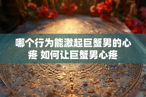 哪个行为能激起巨蟹男的心疼 如何让巨蟹男心疼