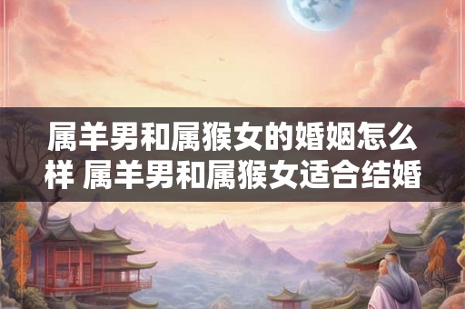 属羊男和属猴女的婚姻怎么样 属羊男和属猴女适合结婚吗