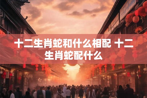 十二生肖蛇和什么相配 十二生肖蛇配什么 十二生肖蛇和什么相配 十二生肖蛇配什么