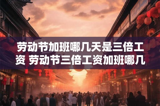 劳动节加班哪几天是三倍工资 劳动节三倍工资加班哪几天