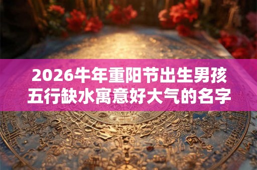 2026牛年重阳节出生男孩五行缺水寓意好大气的名字推荐