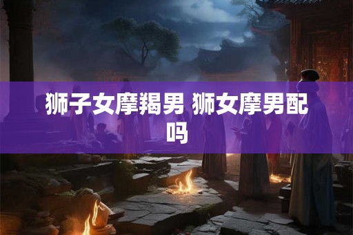 狮子女摩羯男 狮女摩男配吗