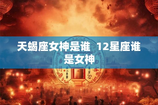 天蝎座女神是谁 12星座谁是女神 天蝎座女神是谁 12星座谁是女神