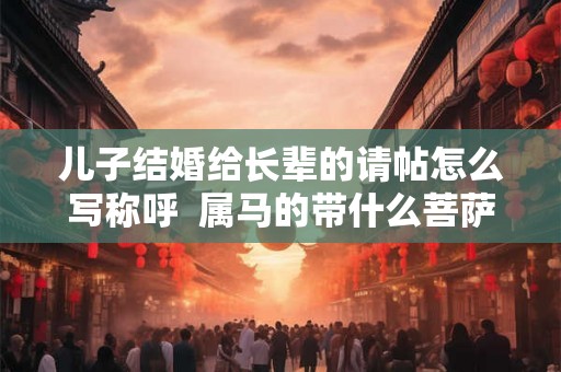 儿子结婚给长辈的请帖怎么写称呼 属马的带什么菩萨带来好运 儿子结婚给长辈的请帖怎么写称呼 属马的带什么菩萨带来好运