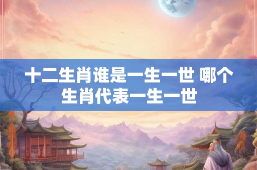 十二生肖谁是一生一世 哪个生肖代表一生一世 十二生肖谁是一生一世 哪个生肖代表一生一世