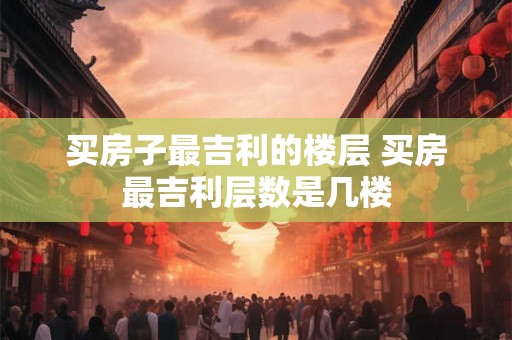 买房子最吉利的楼层 买房最吉利层数是几楼