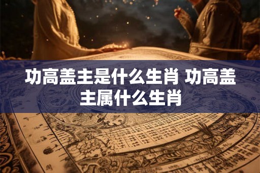 功高盖主是什么生肖 功高盖主属什么生肖