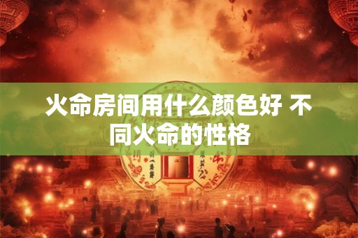 火命房间用什么颜色好 不同火命的性格 火命房间用什么颜色好 不同火命的性格