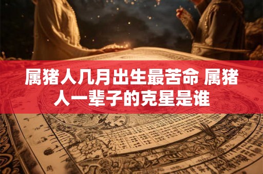 属猪人几月出生最苦命 属猪人一辈子的克星是谁
