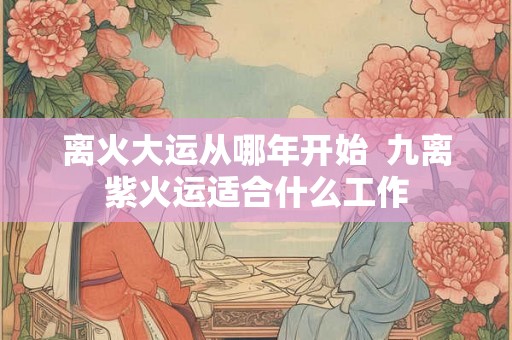 离火大运从哪年开始 九离紫火运适合什么工作 离火大运从哪年开始 九离紫火运适合什么工作