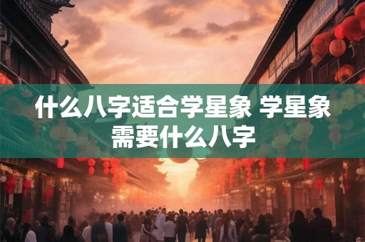 什么八字适合学星象 学星象需要什么八字