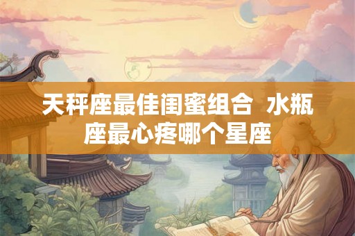 天秤座最佳闺蜜组合  水瓶座最心疼哪个星座