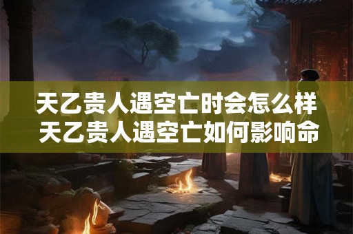 天乙贵人遇空亡时会怎么样 天乙贵人遇空亡如何影响命运