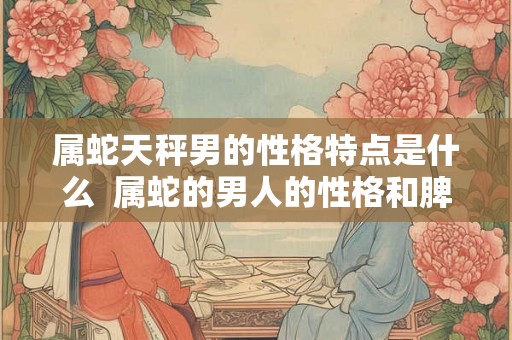属蛇天秤男的性格特点是什么 属蛇的男人的性格和脾气 属蛇天秤男的性格特点是什么 属蛇的男人的性格和脾气