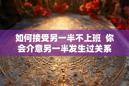 如何接受另一半不上班 你会介意另一半发生过关系 如何接受另一半不上班 你会介意另一半发生过关系