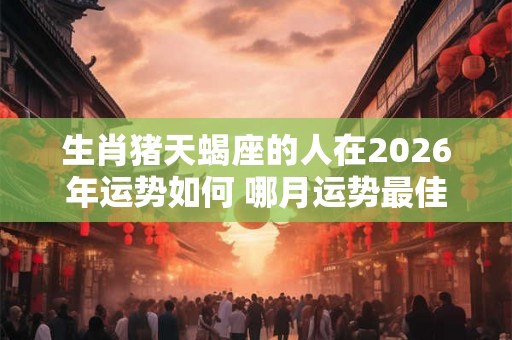 生肖猪天蝎座的人在2026年运势如何 哪月运势最佳 生肖猪天蝎座的人在2026年运势如何 哪月运势最佳