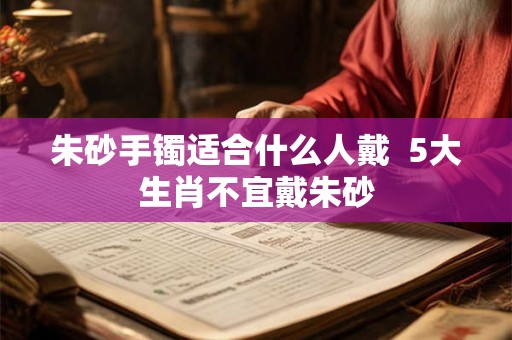 朱砂手镯适合什么人戴  5大生肖不宜戴朱砂